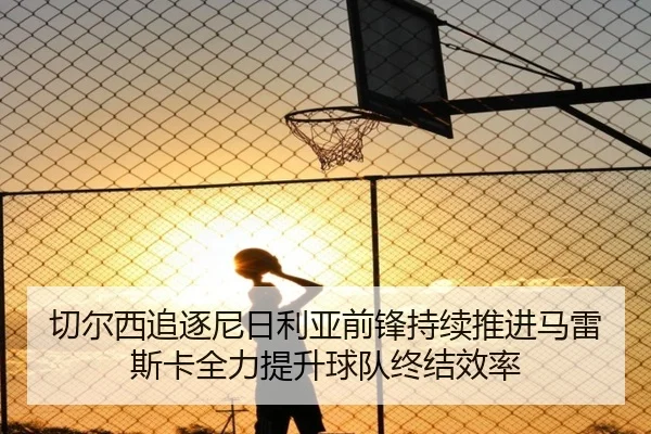切尔西追逐尼日利亚前锋持续推进马雷斯卡全力提升球队终结效率