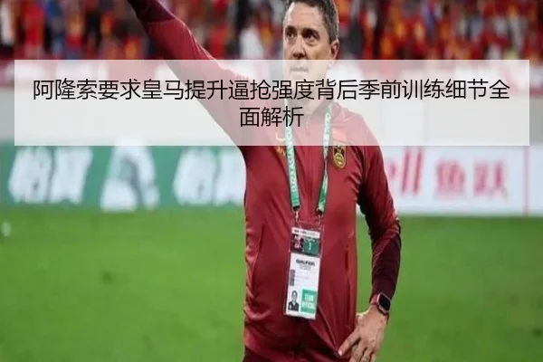 阿隆索要求皇马提升逼抢强度背后季前训练细节全面解析