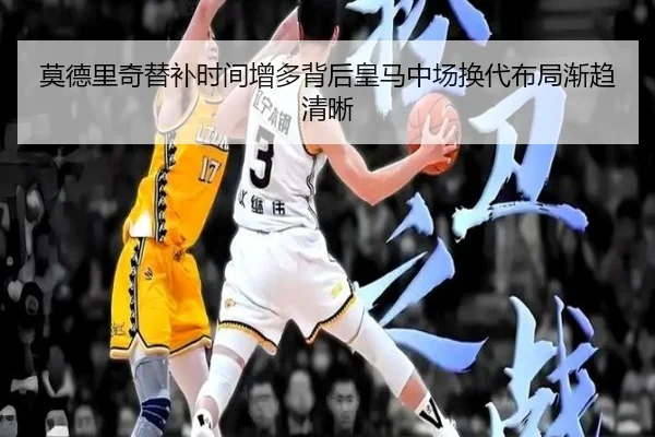 莫德里奇替补时间增多背后皇马中场换代布局渐趋清晰